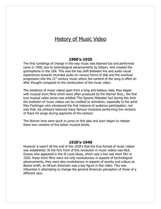 History of Music Video


                                 1900’s-1920
The first rumblings of change in the way music was listened too and performed
came in 1900, due to technological advancements by Edison, who created the
gramophone in the USA. This was the key shift between live and audio visual
experiences towards recorded audio on various forms of disk and the eventual
progression into the 21st century music where the content of the song is often an
after thought compared to the construction of the music video.

The existence of music videos span from a long and tedious road, they began
with musical short films which were often produced by the Warner Bros., the first
true musical video series was entitled ‘The Spoony Melodies’ but during this time
the evolution of music videos can be credited to animation, especially to the artist
Max Fischinger who introduced the first instance of audience participation, not
only that, his cartoons featured many famous musicians performing live versions
of there hit songs during segments of the cartoon.

The Warner bros were quick to jump on this idea and soon began to release
there own versions of live action musical shorts.




                                 1920’s-1940
However it wasn’t till the end of the 1920’s that the true format of music videos
was established. At the fore front of this revolution in music videos was Nick
Graves who appeared in the St Louis blues, which was a two reel short film in
1929. these short films were not only revolutionary in aspects of technological
advancements, they were also revolutionary in aspects of society and culture as
Bessie smith, an African American was a key figure in this video. This was
influential in attempting to change the general American perception of those of a
different race.
 