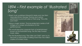 1894 – First example of ‘Illustrated 
Song’ 
• Sheet music publishers Edward B. Marks and Joe Stern 
hired electrician Geo...