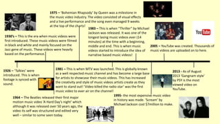1926 – ‘Talkies’ were
introduced. This is when
footage is synced with
sound.
1930’s – This is the era when music videos were
first introduced. These music videos were filmed
in black and white and mainly focused on the
Jazz gene of music. These videos were heavily
based on the performance.
1983 – This is when “Thriller” by Michael
Jackson was released. It was one of the
longest lasing music videos ever (14
minutes) at the time with a beginning,
middle and end. This is when music
videos started to introduce the idea of
narrative based music videos!
2005 – YouTube was created. Thousands of
music videos are uploaded on to here.
1995- the most expensive music video
in history was made. ‘Scream’ by
Michael Jackson cost $7million to make.
2013 - As of August
2013 ‘Gangnam style’
by PSY is the most
viewed video on
YouTube.
1964 – The Beatles released their first major
motion music video ‘A Hard Day’s night’ which
although it was released over 50 years ago, the
video its self was structured and edited very
well – similar to some seen today.
1975 – ‘Bohemian Rhapsody’ by Queen was a milestone in
the music video industry. The video consisted of visual effects
and a live performance and the song even managed 9 weeks
at the top of the charts!
1981 – This is when MTV was launched. This is globally known
as a well respected music channel and has become a large base
for artists to showcase their music videos. This has increased
the creativity and style of music videos artists create as they
want to stand out! ‘Video killed the radio star’ was the first
music video to ever air on the channel!
 