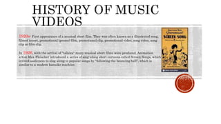 1920s- First appearance of a musical short film. They was often known as a illustrated song,
filmed insert, promotional (promo) film, promotional clip, promotional video, song video, song
clip or film clip.
In 1926, with the arrival of "talkies" many musical short films were produced. Animation
artist Max Fleischer introduced a series of sing-along short cartoons called Screen Songs, which
invited audiences to sing along to popular songs by "following the bouncing ball", which is
similar to a modern karaoke machine.
 