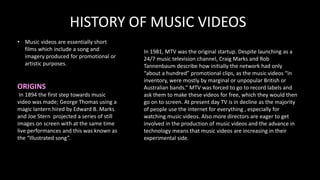 HISTORY OF MUSIC VIDEOS
• Music videos are essentially short
films which include a song and
imagery produced for promotional or
artistic purposes.
ORIGINS
In 1894 the first step towards music
video was made; George Thomas using a
magic lantern hired by Edward B. Marks
and Joe Stern projected a series of still
images on screen with at the same time
live performances and this was known as
the “Illustrated song”.
In 1981, MTV was the original startup. Despite launching as a
24/7 music television channel, Craig Marks and Rob
Tannenbaum describe how initially the network had only
“about a hundred” promotional clips, as the music videos “in
inventory, were mostly by marginal or unpopular British or
Australian bands.” MTV was forced to go to record labels and
ask them to make these videos for free, which they would then
go on to screen. At present day TV is in decline as the majority
of people use the internet for everything , especially for
watching music videos. Also more directors are eager to get
involved in the production of music videos and the advance in
technology means that music videos are increasing in their
experimental side.
 