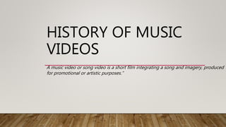 HISTORY OF MUSIC
VIDEOS
A music video or song video is a short film integrating a song and imagery, produced
for promotional or artistic purposes.”
 