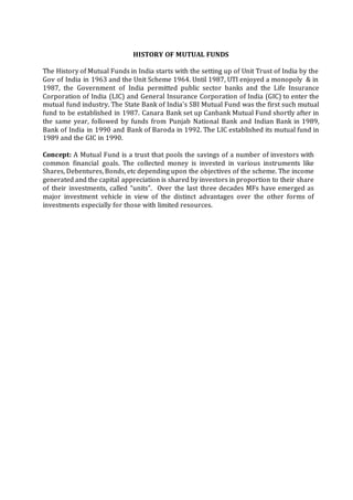 HISTORY OF MUTUAL FUNDS
The History of Mutual Funds in India starts with the setting up of Unit Trust of India by the
Gov of India in 1963 and the Unit Scheme 1964. Until 1987, UTI enjoyed a monopoly & in
1987, the Government of India permitted public sector banks and the Life Insurance
Corporation of India (LIC) and General Insurance Corporation of India (GIC) to enter the
mutual fund industry. The State Bank of India's SBI Mutual Fund was the first such mutual
fund to be established in 1987. Canara Bank set up Canbank Mutual Fund shortly after in
the same year, followed by funds from Punjab National Bank and Indian Bank in 1989,
Bank of India in 1990 and Bank of Baroda in 1992. The LIC established its mutual fund in
1989 and the GIC in 1990.
Concept: A Mutual Fund is a trust that pools the savings of a number of investors with
common financial goals. The collected money is invested in various instruments like
Shares, Debentures, Bonds, etc depending upon the objectives of the scheme. The income
generated and the capital appreciation is shared by investors in proportion to their share
of their investments, called “units”. Over the last three decades MFs have emerged as
major investment vehicle in view of the distinct advantages over the other forms of
investments especially for those with limited resources.
 