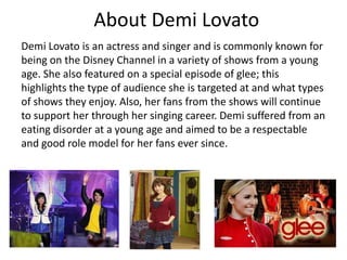 About Demi Lovato
Demi Lovato is an actress and singer and is commonly known for
being on the Disney Channel in a variety of shows from a young
age. She also featured on a special episode of glee; this
highlights the type of audience she is targeted at and what types
of shows they enjoy. Also, her fans from the shows will continue
to support her through her singing career. Demi suffered from an
eating disorder at a young age and aimed to be a respectable
and good role model for her fans ever since.
 