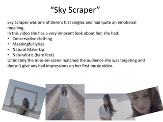 “Sky Scraper”
Sky Scraper was one of Demi’s first singles and had quite an emotional
meaning.
In this video she has a very innocent look about her, she had:
• Conservative clothing
• Meaningful lyrics
• Natural Make-Up
• Naturalistic (bare feet)
Ultimately the mise-en-scene matched the audience she was targeting and
doesn’t give any bad impressions on her first music video.
 