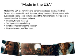 “Made in the USA”
Made in the USA is a narrative and performance based music video that
focuses on a relationship with the male joining the army. This attracts a wider
audience as older people will understand the story more and may be able to
relate more than the target audience.
• Minimal/Natural make up
• Trendy/appropriate clothing
• Emotional feel towards the situation
• More grown up than Skyscraper
 