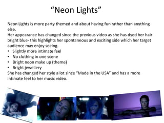 “Neon Lights”
Neon Lights is more party themed and about having fun rather than anything
else.
Her appearance has changed since the previous video as she has dyed her hair
bright blue- this highlights her spontaneous and exciting side which her target
audience may enjoy seeing.
• Slightly more intimate feel
• No clothing in one scene
• Bright neon make up (theme)
• Bright jewellery
She has changed her style a lot since “Made in the USA” and has a more
intimate feel to her music video.
 
