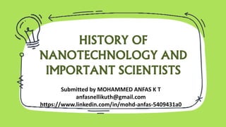 HISTORY OF
NANOTECHNOLOGY AND
IMPORTANT SCIENTISTS
Submitted by MOHAMMED ANFAS K T
anfasnellikuth@gmail.com
https://www.linkedin.com/in/mohd-anfas-5409431a0
 