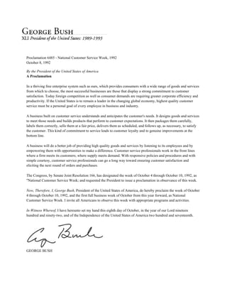 Proclamation 6485 - National Customer Service Week, 1992
October 8, 1992
By the President of the United States of America
A Proclamation
In a thriving free enterprise system such as ours, which provides consumers with a wide range of goods and services
from which to choose, the most successful businesses are those that display a strong commitment to customer
satisfaction. Today foreign competition as well as consumer demands are requiring greater corporate efficiency and
productivity. If the United States is to remain a leader in the changing global economy, highest quality customer
service must be a personal goal of every employee in business and industry.
A business built on customer service understands and anticipates the customer's needs. It designs goods and services
to meet those needs and builds products that perform to customer expectations. It then packages them carefully,
labels them correctly, sells them at a fair price, delivers them as scheduled, and follows up, as necessary, to satisfy
the customer. This kind of commitment to service leads to customer loyalty and to genuine improvements at the
bottom line.
A business will do a better job of providing high quality goods and services by listening to its employees and by
empowering them with opportunities to make a difference. Customer service professionals work in the front lines
where a firm meets its customers; where supply meets demand. With responsive policies and procedures and with
simple courtesy, customer service professionals can go a long way toward ensuring customer satisfaction and
eliciting the next round of orders and purchases.
The Congress, by Senate Joint Resolution 166, has designated the week of October 4 through October 10, 1992, as
"National Customer Service Week; and requested the President to issue a proclamation in observance of this week.
Now, Therefore, I, George Bush, President of the United States of America, do hereby proclaim the week of October
4 through October 10, 1992, and the first full business week of October from this year forward, as National
Customer Service Week. I invite all Americans to observe this week with appropriate programs and activities.
In Witness Whereof, I have hereunto set my hand this eighth day of October, in the year of our Lord nineteen
hundred and ninety-two, and of the Independence of the United States of America two hundred and seventeenth.
GEORGE BUSH
 