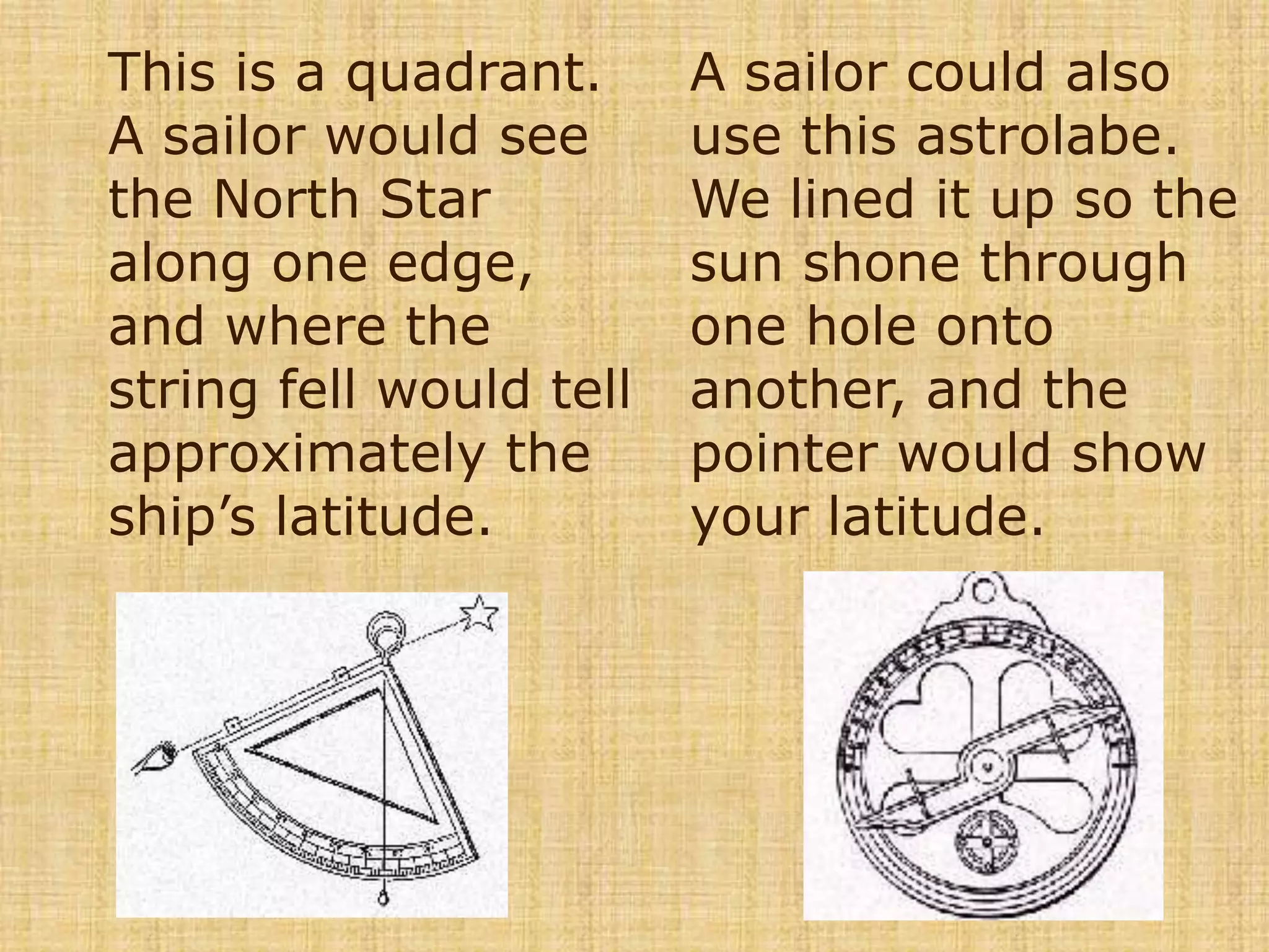 This is a quadrant.  A sailor would see the North Star along one edge, and where the string fell would tell approximately the ship’s latitude.A sailor could also use this astrolabe.  We lined it up so the sun shone through one hole onto another, and the pointer would show your latitude. 