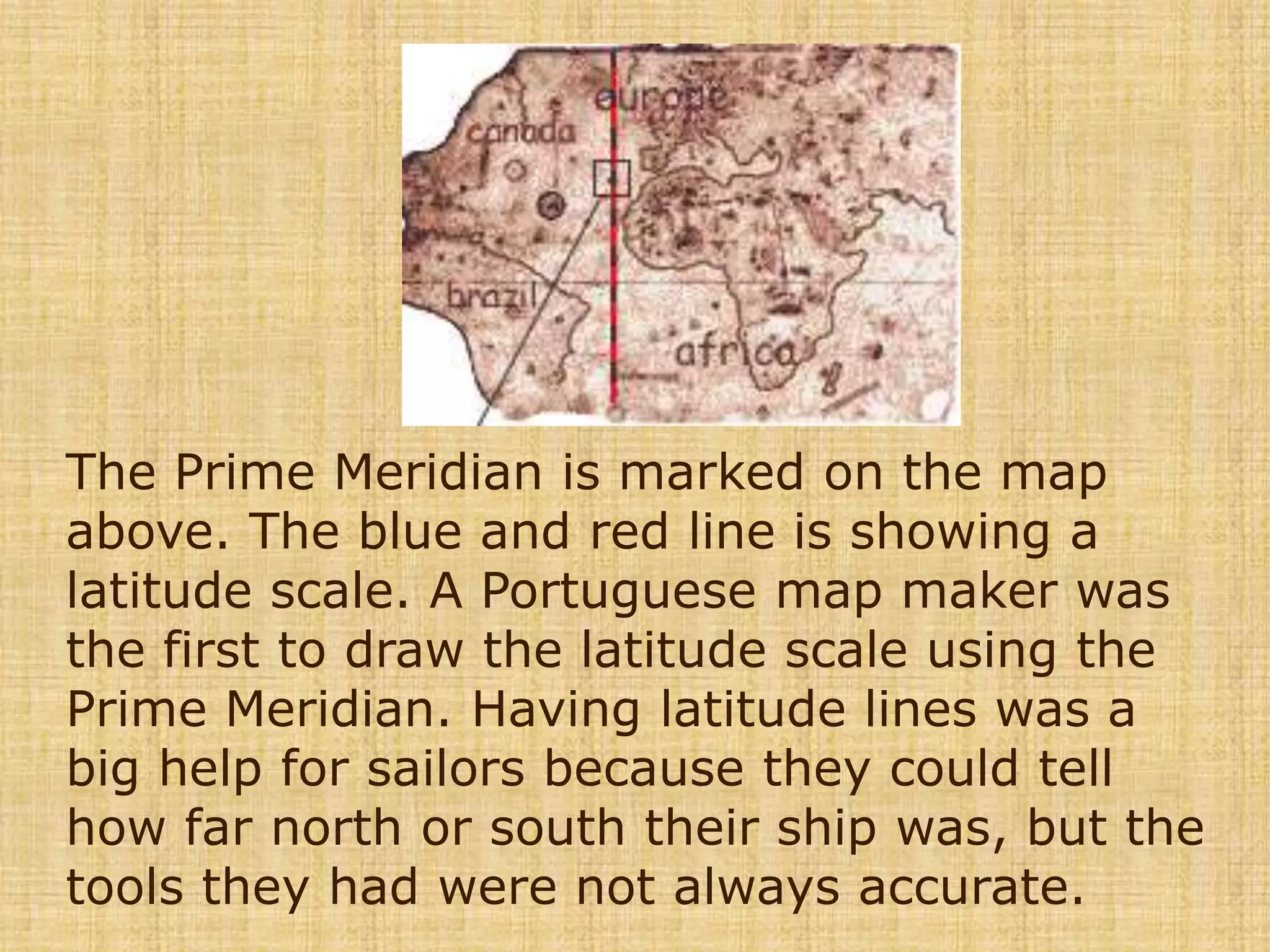 The Prime Meridian is marked on the map above. The blue and red line is showing a latitude scale. A Portuguese map maker was the first to draw the latitude scale using the Prime Meridian. Having latitude lines was a big help for sailors because they could tell how far north or south their ship was, but the tools they had were not always accurate. 