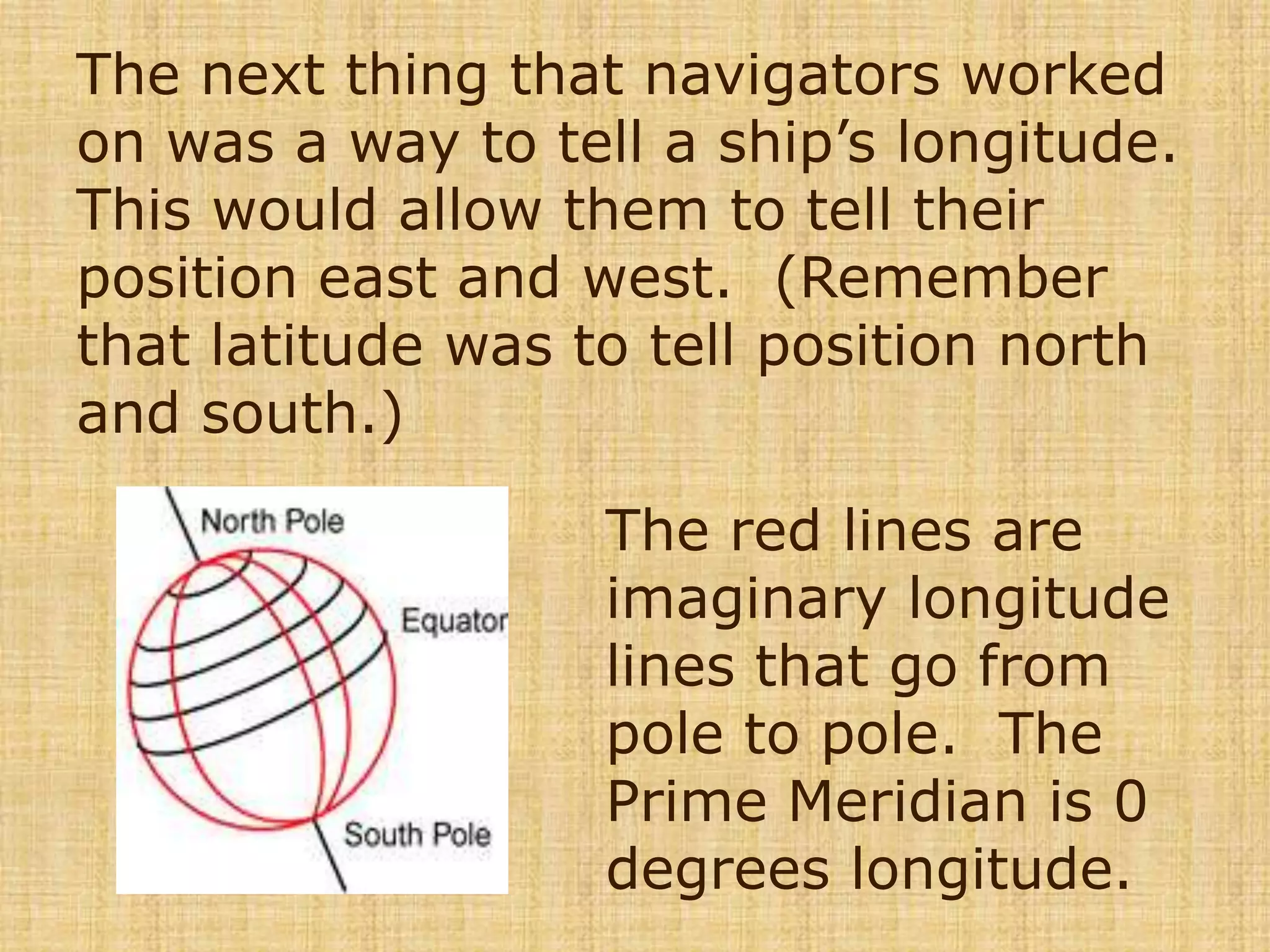 The next thing that navigators worked on was a way to tell a ship’s longitude.  This would allow them to tell their position east and west.  (Remember that latitude was to tell position north and south.)The red lines are imaginary longitude lines that go from pole to pole.  The Prime Meridian is 0 degrees longitude.  