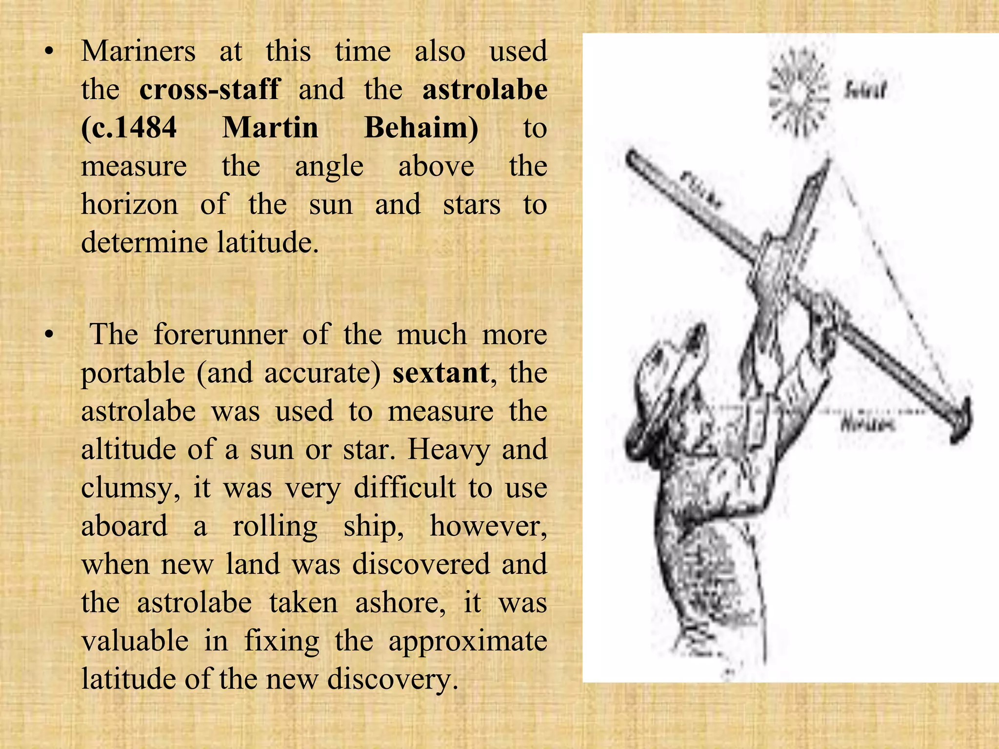 Mariners at this time also used the cross-staff and the astrolabe (c.1484 Martin Behaim) to measure the angle above the horizon of the sun and stars to determine latitude.The forerunner of the much more portable (and accurate) sextant, the astrolabe was used to measure the altitude of a sun or star. Heavy and clumsy, it was very difficult to use aboard a rolling ship, however, when new land was discovered and the astrolabe taken ashore, it was valuable in fixing the approximate latitude of the new discovery.