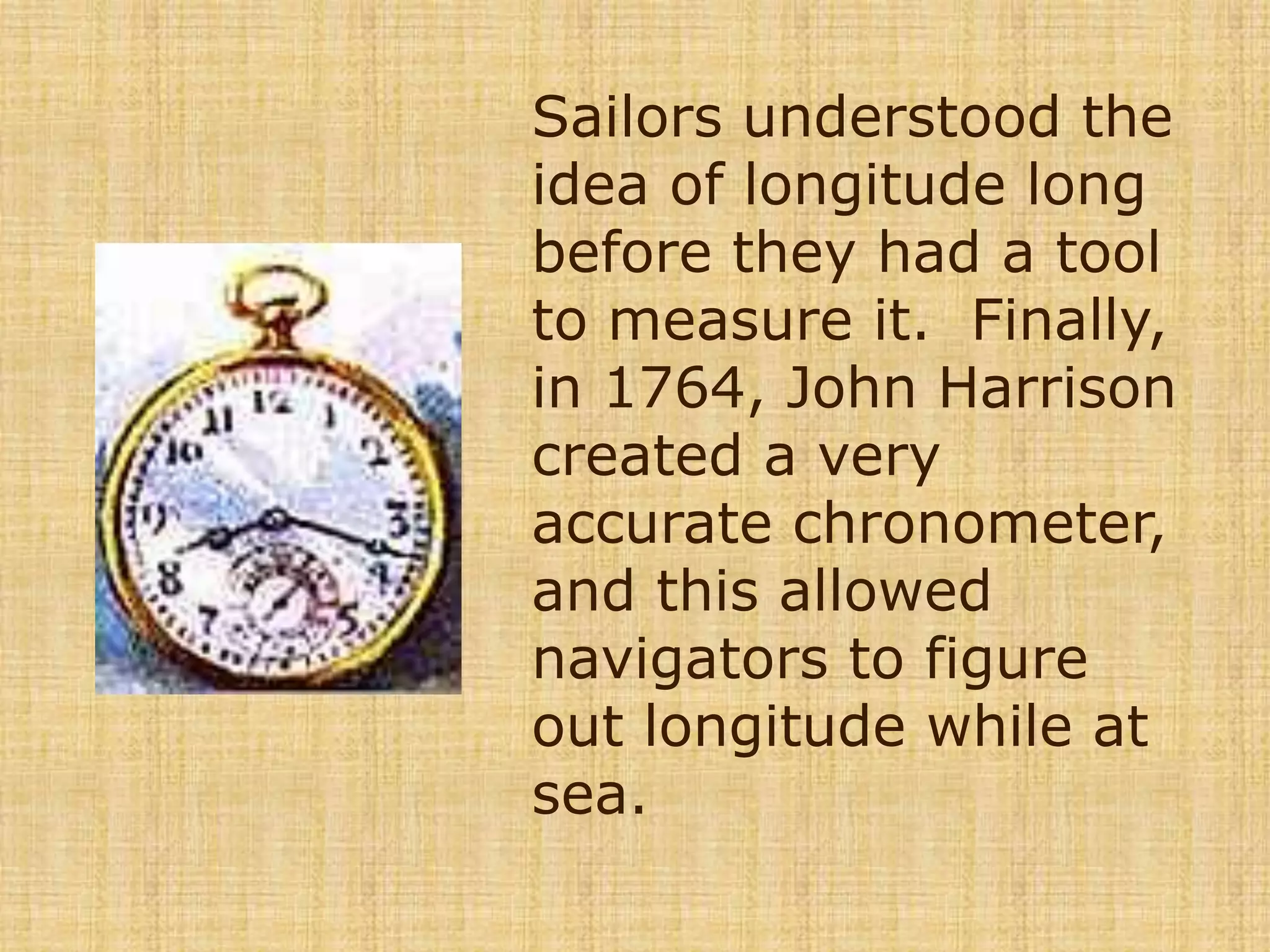 Sailors understood the idea of longitude long before they had a tool to measure it.  Finally, in 1764, John Harrison created a very accurate chronometer, and this allowed navigators to figure out longitude while at sea.   