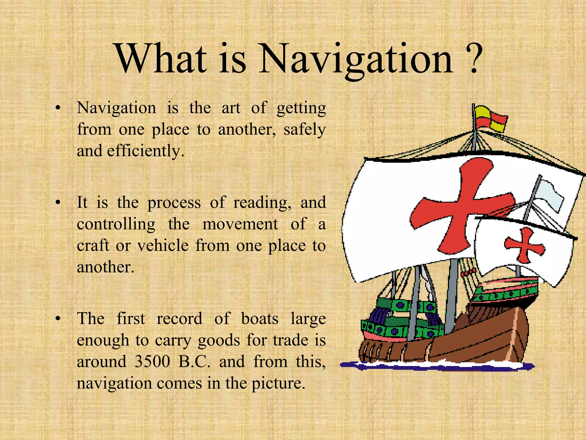 What is Navigation ?Navigation is the art of getting from one place to another, safely and efficiently.It is the process of reading, and controlling the movement of a craft or vehicle from one place to another.The first record of boats large enough to carry goods for trade is around 3500 B.C. and from this,  navigation comes in the picture.