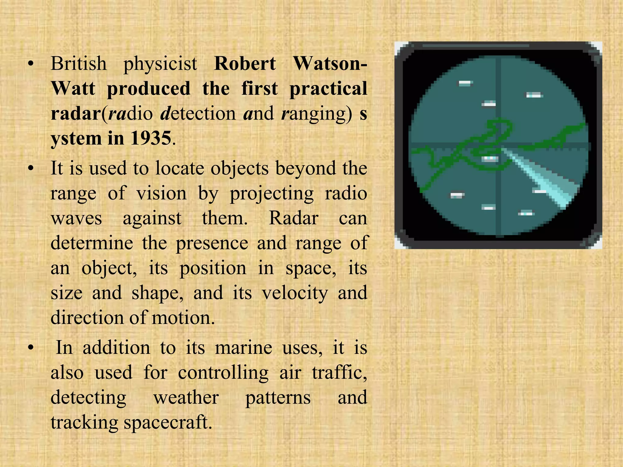 British physicist Robert Watson-Watt produced the first practical radar(radio detection and ranging) system in 1935. It is used to locate objects beyond the range of vision by projecting radio waves against them. Radar can determine the presence and range of an object, its position in space, its size and shape, and its velocity and direction of motion.In addition to its marine uses, it is also used for controlling air traffic, detecting weather patterns and tracking spacecraft.