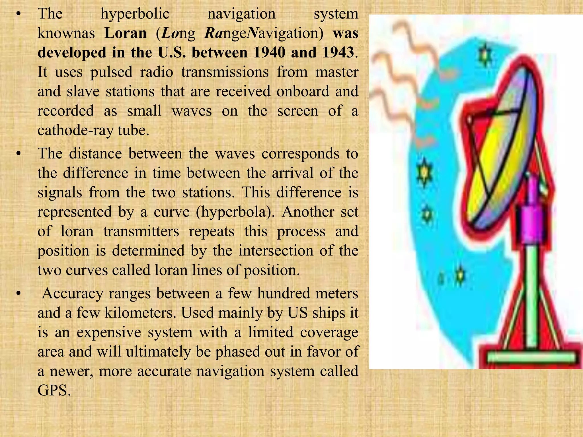 The hyperbolic navigation system knownas Loran (Long RangeNavigation) was developed in the U.S. between 1940 and 1943. It uses pulsed radio transmissions from master and slave stations that are received onboard and recorded as small waves on the screen of a cathode-ray tube. The distance between the waves corresponds to the difference in time between the arrival of the signals from the two stations. This difference is represented by a curve (hyperbola). Another set of loran transmitters repeats this process and position is determined by the intersection of the two curves called loran lines of position.Accuracy ranges between a few hundred meters and a few kilometers. Used mainly by US ships it is an expensive system with a limited coverage area and will ultimately be phased out in favor of a newer, more accurate navigation system called GPS.