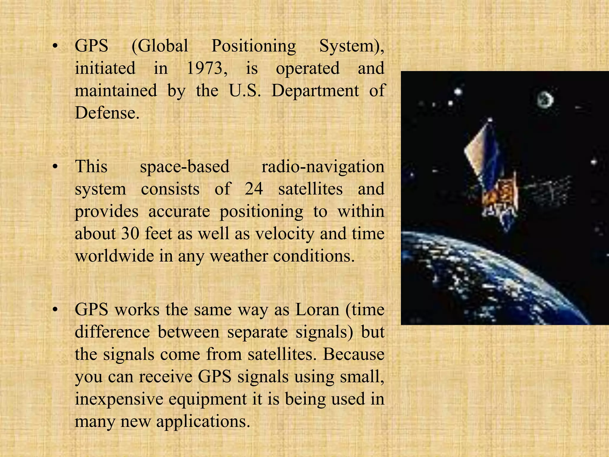 GPS (Global Positioning System), initiated in 1973, is operated and maintained by the U.S. Department of Defense. This space-based radio-navigation system consists of 24 satellites and provides accurate positioning to within about 30 feet as well as velocity and time worldwide in any weather conditions. GPS works the same way as Loran (time difference between separate signals) but the signals come from satellites. Because you can receive GPS signals using small, inexpensive equipment it is being used in many new applications.
