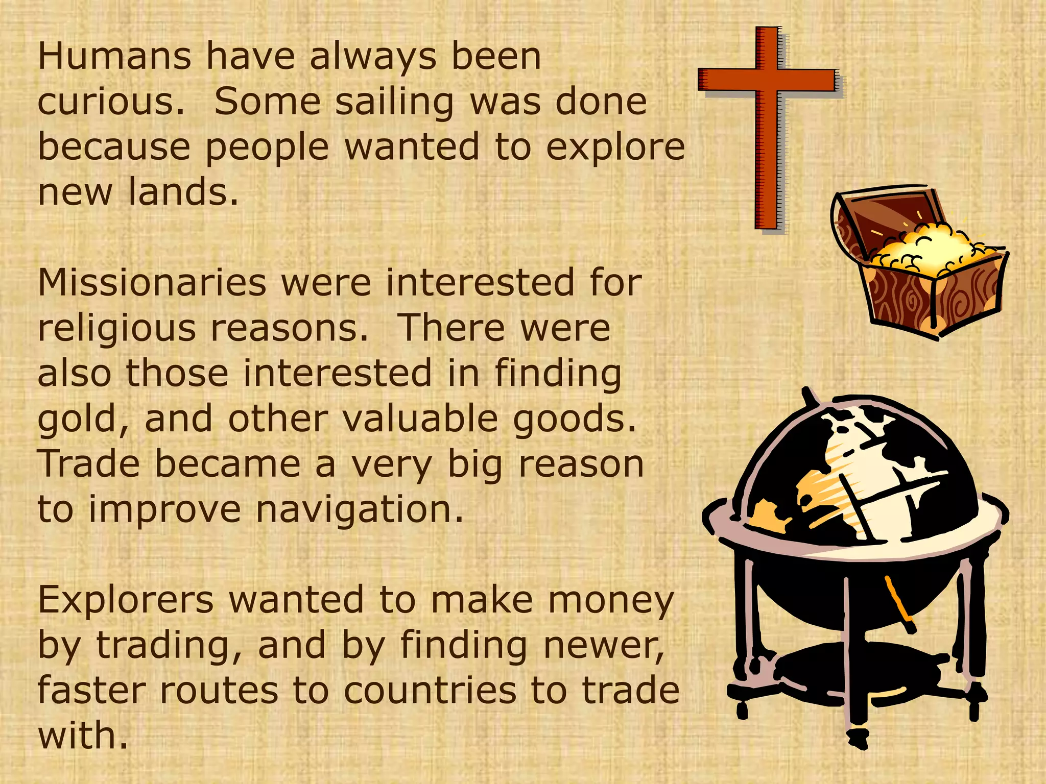 Humans have always been curious.  Some sailing was done because people wanted to explore new lands.  Missionaries were interested for religious reasons.  There were also those interested in finding gold, and other valuable goods.  Trade became a very big reason to improve navigation.  Explorers wanted to make money by trading, and by finding newer, faster routes to countries to trade with.