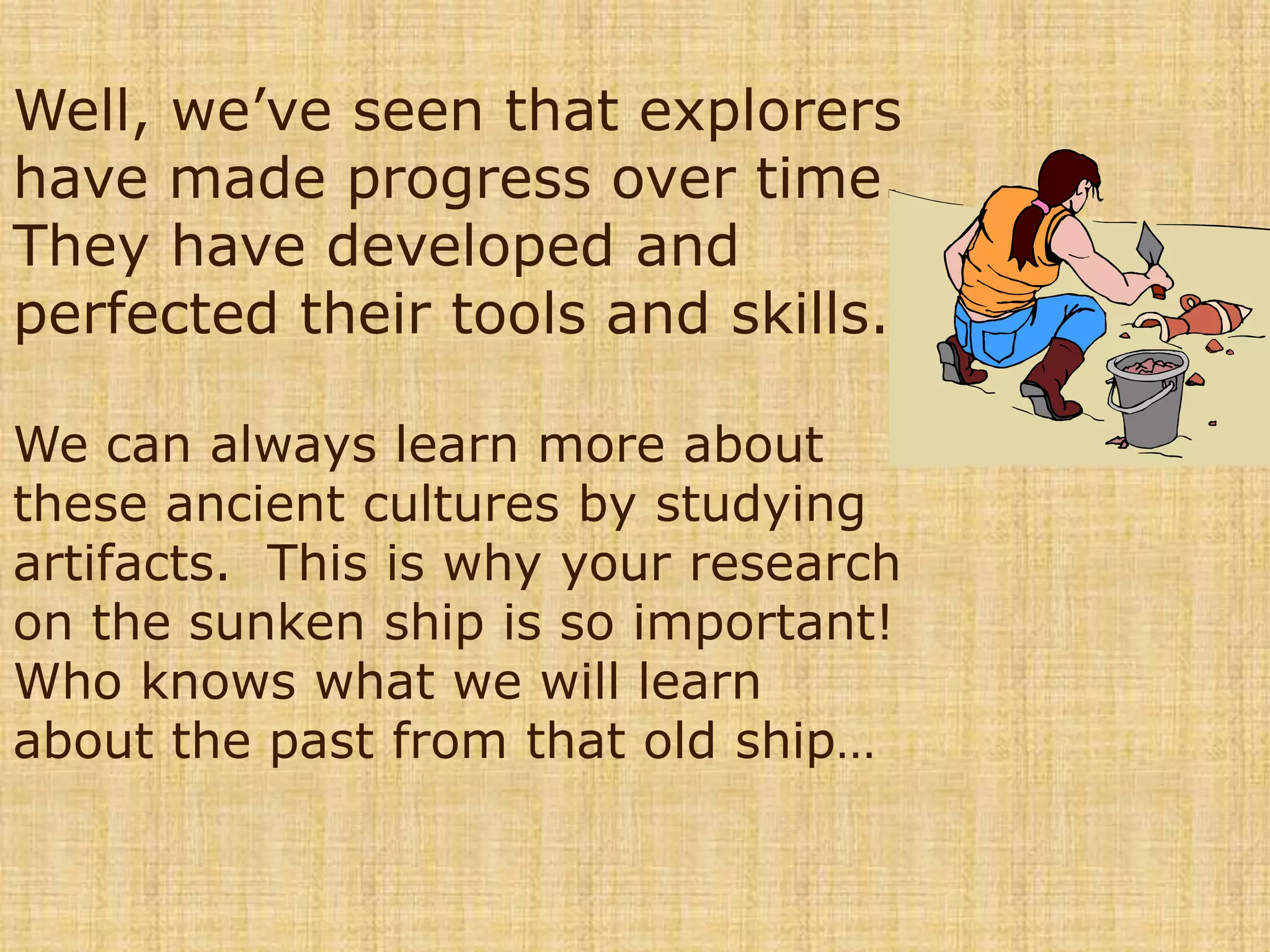 Well, we’ve seen that explorers have made progress over time.  They have developed and perfected their tools and skills. We can always learn more about these ancient cultures by studying artifacts.  This is why your research on the sunken ship is so important!  Who knows what we will learn about the past from that old ship…