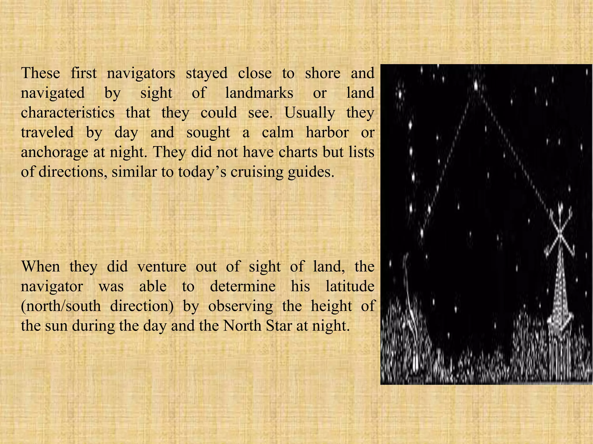 These first navigators stayed close to shore and navigated by sight of landmarks or land characteristics that they could see. Usually they traveled by day and sought a calm harbor or anchorage at night. They did not have charts but lists of directions, similar to today’s cruising guides.When they did venture out of sight of land, the navigator was able to determine his latitude (north/south direction) by observing the height of the sun during the day and the North Star at night.