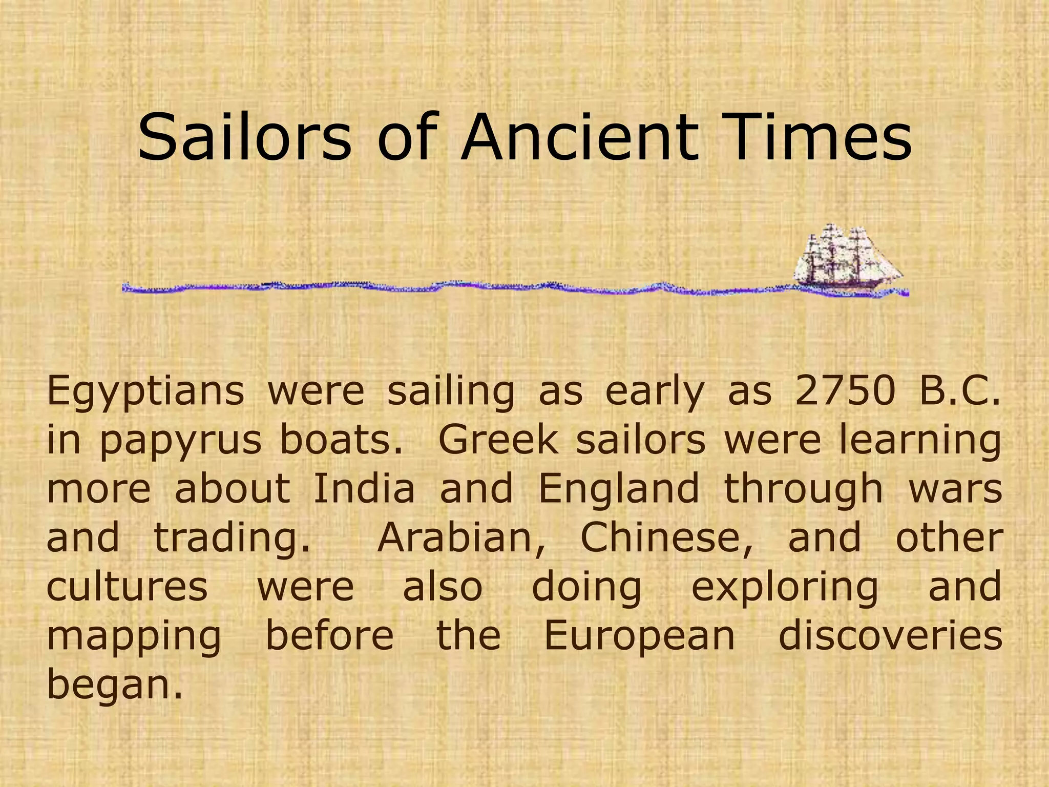 Sailors of Ancient Times Egyptians were sailing as early as 2750 B.C. in papyrus boats.  Greek sailors were learning more about India and England through wars and trading.  Arabian, Chinese, and other cultures were also doing exploring and mapping before the European discoveries began. 
