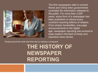 The first newspapers date to ancient
Rome and China when governments
controlled the information released to
the public. For more than 2,000
years, some form of a newspaper has
been published on almost every
continent reaching billions of readers.
From simple handwritten, one-page
announcements to the digital
age, newspaper reporting has evolved to
keep readers informed of timely and
important news stories.
People around the world start their day by reading a newspaper.

THE HISTORY OF
NEWSPAPER
REPORTING

 
