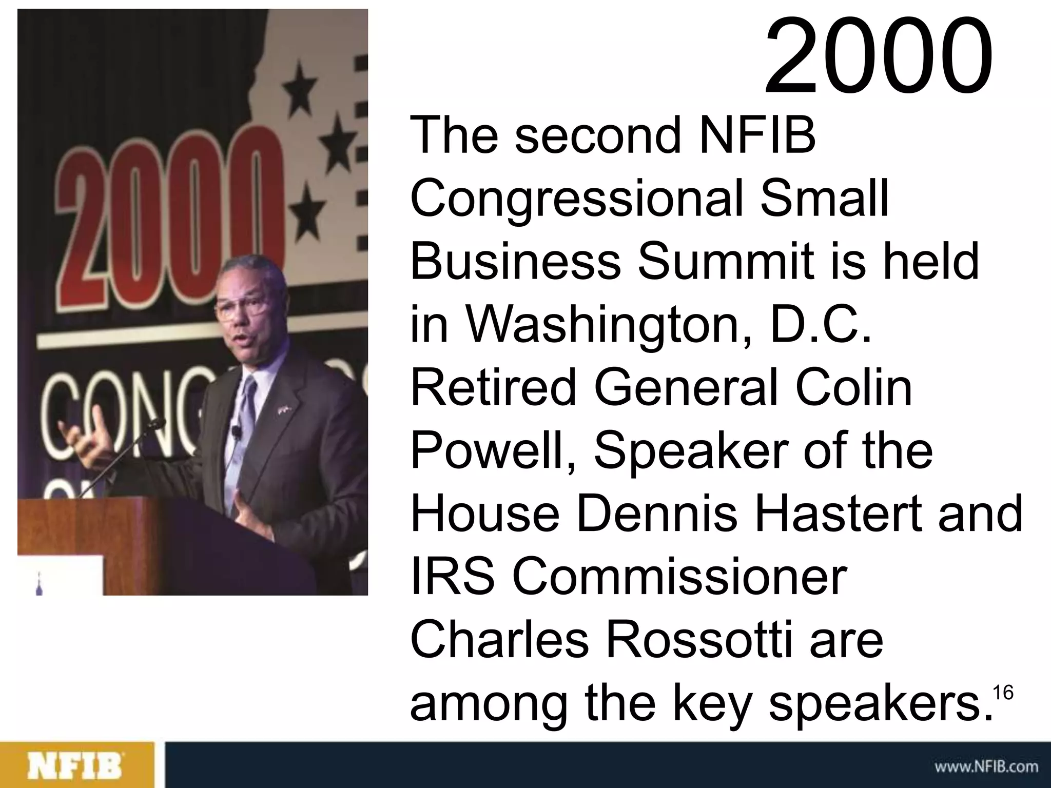 2000
The second NFIB
Congressional Small
Business Summit is held
in Washington, D.C.
Retired General Colin
Powell, Speaker of the
House Dennis Hastert and
IRS Commissioner
Charles Rossotti are
among the key speakers.
                      16
 