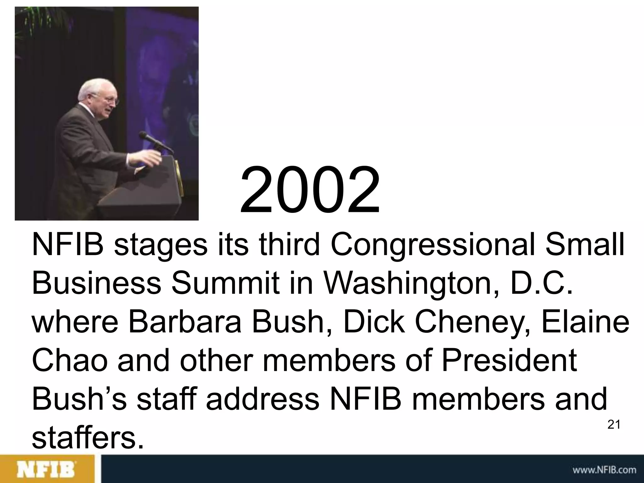 2002
NFIB stages its third Congressional Small
Business Summit in Washington, D.C.
where Barbara Bush, Dick Cheney, Elaine
Chao and other members of President
Bush‟s staff address NFIB members and
                                       21
staffers.
 