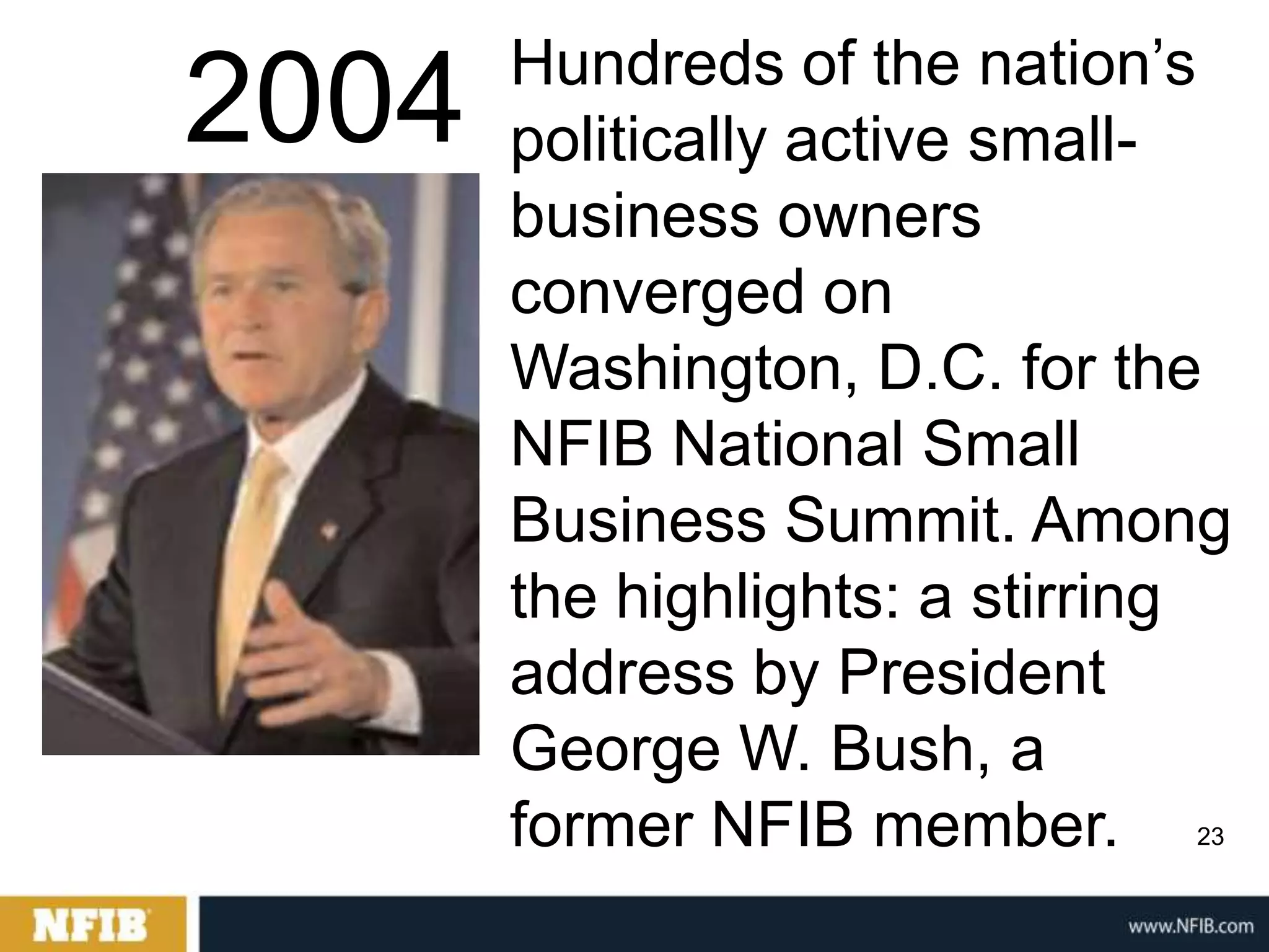 Hundreds of the nation‟s
2004   politically active small-
       business owners
       converged on
       Washington, D.C. for the
       NFIB National Small
       Business Summit. Among
       the highlights: a stirring
       address by President
       George W. Bush, a
       former NFIB member.     23
 