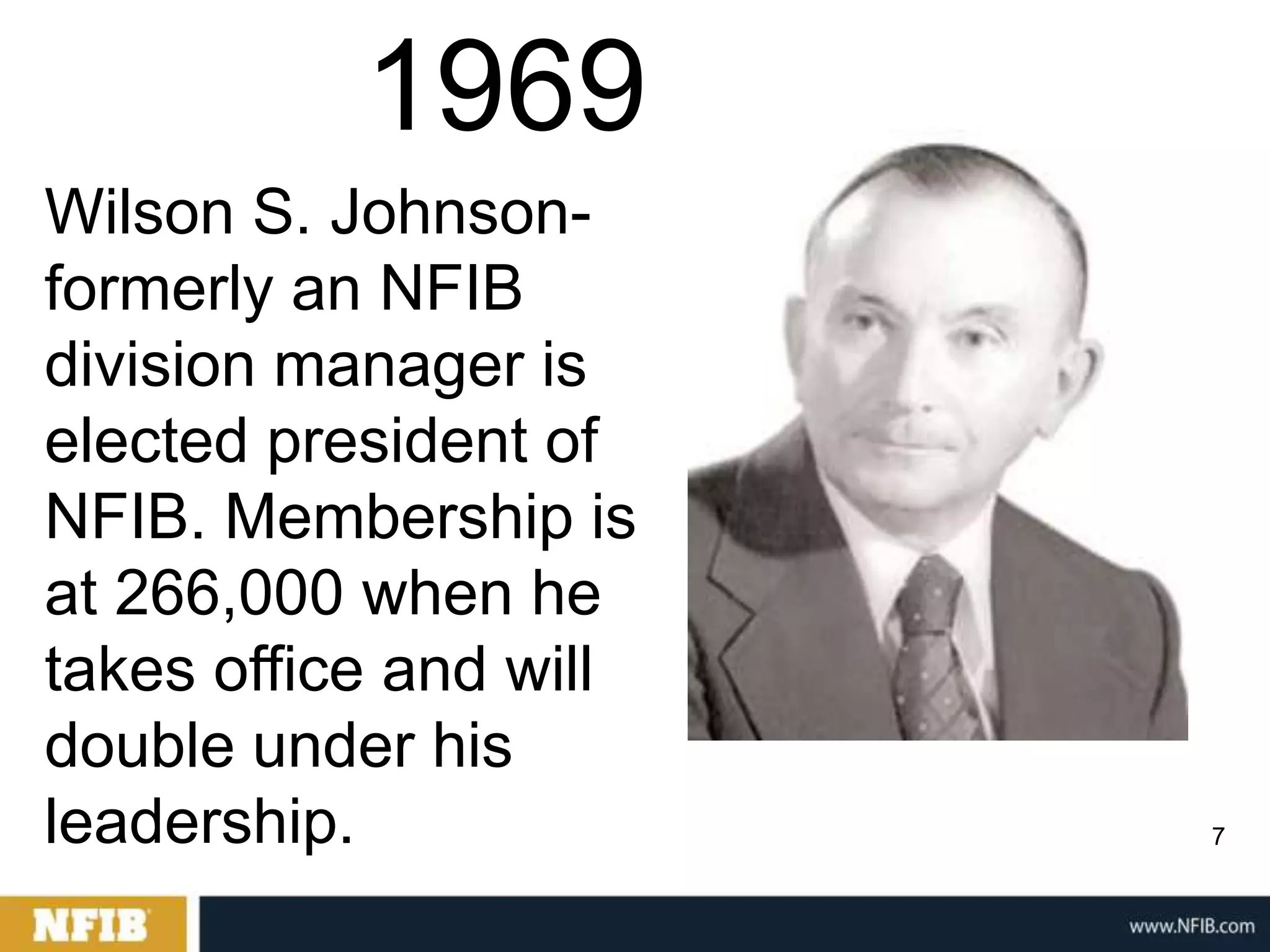 1969
Wilson S. Johnson-
formerly an NFIB
division manager is
elected president of
NFIB. Membership is
at 266,000 when he
takes office and will
double under his
leadership.             7
 