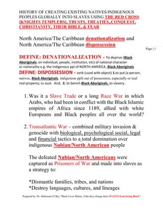 HISTORY OF CREATING EXISTING NATIVES/INDIGENOUS
PEOPLES GLOBALLY INTO SLAVES USING THE RED CROSS
[KNIGHTS TEMPLERS], TRUSTS, TREATIES,.CONQUEST,
CHRISTIANITY, THEIR BIBLE, & FEAR
Prepared by: Dr. Mohassan El Bey “Black Lives Matter, if the they change their STATUS from being Black”
Page | 1
North America/The Caribbean denationalization and
North America/The Caribbean dispossession
DEFINE: DENATIONALIZATION - To deprive (Black
Aboriginals, an individual, people, institution, etc) of national character
or nationality e.g. the indigenous ppl of NORTH AMERICA, Black Aboriginals
DEFINE: DISPOSSESSION - verb (used with object) 1.to put (a person,
natives, Black Aboriginals, indigenous ppl) out of possession, especially or real
real property; to oust. And, 2. to banish Black Aboriginals to slavery.
1.Was it a Slave Trade or a long Race War in which
Arabs, who had been in conflict with the Black Islamic
empires of Africa since 1189, allied with white
Europeans and Black peoples all over the world?
2.Transatlantic War – combined military invasion &
genocide with biological, psychological social, legal
and financial tactics to a total domination over
indigenous Nubian/North American people
The defeated Nubian/North Americans were
captured as Prisoners of War and made into slaves as
a strategy to:
*Dismantle families, tribes, and nations
*Destroy languages, cultures, and lineages
 