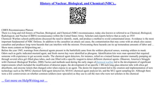 History of Nuclear, Biological, and Chemical (NBC)...
CBRN Reconnaissance Platoon
There is a long and rich history of Nuclear, Biological, and Chemical (NBC) reconnaissance, today also known or referred to as Chemical, Biological,
Radiological, and Nuclear (CBRN) reconnaissance within the United States Army. Scholars and experts believe that as early as 1935
Chemical–Warfare schools publications discussed the need to identify, mark, and produce a method to avoid contaminated areas. Avoidance is the most
important fundamental of NBC Defense. In addition to the casualties an attack can cause, the contamination that may come with an attack also causes
casualties and produces long–term hazards that can interfere with the mission. Overcoming these hazards can tie up tremendous amounts of labor and ...
Show more content on Helpwriting.net ...
Before the year 1945, warnings from chemical agents present in the battlefield came from the soldiers physical senses, warning soldiers to mask.
Odors such as garlic indicated mustard agent, and fresh–mown hay were identified as phosgene. Identification kits were man operated that required
someone with experience to get accurate results. The chemical agent detectors, for instance, relied on a trained human operator manually pumping air
through several silica gel–filled glass tubes, each one filled with a specific reagent to detect different chemical agents. (Mauroni, America's Struggle
with Chemical–Biological Warfare, 2000) Tactics and methods used during the early stages ofchemical warfare led to the development of significant
improvements which included the modification of detector paper, the development of an specific 1 ВЅ inch long glass detector tube with silica gel
absorbents, and enzyme tickets that changed color when expose to an agent. The desire for improvement led to the creation and implementation of new
technology such as the M9A2 chemical field agent detector kit, M10A1 chemical agent analyzer kit, and the M12 agent sampling kit. Although there
were a few controversies on whether common soldiers (non–specialist) as they use to call the men who were not scholars in the chemical
... Get more on HelpWriting.net ...
 