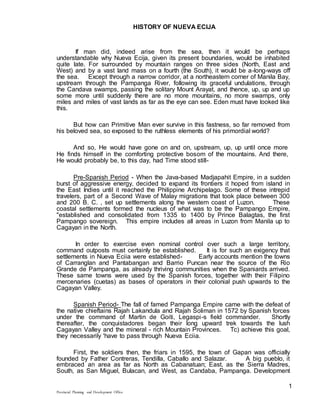 Provincial Planning and Development Office
1
HISTORY OF NUEVA ECIJA
If man did, indeed arise from the sea, then it would be perhaps
understandable why Nueva Ecija, given its present boundaries, would be inhabited
quite late. For surrounded by mountain ranges on three sides (North, East and
West) and by a vast land mass on a fourth (the South), it would be a-long-ways off
the sea. Except through a narrow corridor, at a northeastern corner of Manila Bay,
upstream through the Pampanga River, following its graceful undulations, through
the Candava swamps, passing the solitary Mount Arayat, and thence, up, up and up
some more until suddenly there are no more mountains, no more swamps, only
miles and miles of vast lands as far as the eye can see. Eden must have looked like
this.
But how can Primitive Man ever survive in this fastness, so far removed from
his beloved sea, so exposed to the ruthless elements of his primordial world?
And so, He would have gone on and on, upstream, up, up until once more
He finds himself in the comforting protective bosom of the mountains. And there,
He would probably be, to this day, had Time stood still-
Pre-Spanish Period - When the Java-based Madjapahit Empire, in a sudden
burst of aggressive energy, decided to expand its frontiers it hoped from island in
the East Indies until it reached the Philippine Archipelago. Some of these intrepid
travelers, part of a Second Wave of Malay migrations that took place between 300
and 200 B. C. , set up settlements along the western coast of Luzon. These
coastal settlements formed the nucleus of what was to be the Pampango Empire,
"established and consolidated from 1335 to 1400 by Prince Balagtas, the first
Pampango sovereign. This empire includes all areas in Luzon from Manila up to
Cagayan in the North.
In order to exercise even nominal control over such a large territory,
command outposts must certainly be established. It is for such an exigency that
settlements in Nueva Eciia were established- Early accounts mention the towns
of Carranglan and Pantabangan and Barrio Puncan near the source of the Rio
Grande de Pampanga, as already thriving communities when the Spaniards arrived.
These same towns were used by the Spanish forces, together with their Filipino
mercenaries (cuetas) as bases of operators in their colonial push upwards to the
Cagayan Valley.
Spanish Period- The fall of famed Pampanga Empire came with the defeat of
the native chieftains Rajah Lakandula and Rajah Soliman in 1572 by Spanish forces
under the command of Martin de Goiti, Legaspi-s field commander. Shortly
thereafter, the conquistadores began their long upward trek towards the lush
Cagayan Valley and the mineral - rich Mountain Provinces. Tc) achieve this goal,
they necessarily 'have to pass through Nueva Eciia.
First, the soldiers then, the friars in 1595, the town of Gapan was officially
founded by Father Contreras, Tendilla, Caballo and Salazar. A big pueblo, it
embraced an area as far as North as Cabanatuan; East, as the Sierra Madres,
South, as San Miguel, Bulacan, and West, as Candaba, Pampanga. Development
 