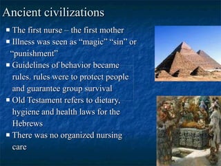 Ancient civilizations The first nurse – the first mother Illness was seen as “magic” “sin” or “ punishment” Guidelines of behavior became rules. rules were to protect people and guarantee group survival Old Testament refers to dietary, hygiene and health laws for the Hebrews There was no organized nursing care 