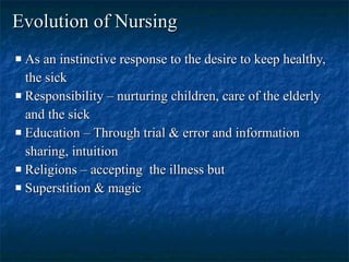 Evolution of Nursing   As an instinctive response to the desire to keep healthy, the sick  Responsibility – nurturing children, care of the elderly and the sick  Education – Through trial & error and information sharing, intuition  Religions – accepting  the illness but Superstition & magic  