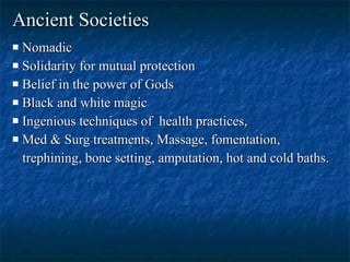 Ancient Societies   Nomadic  Solidarity for mutual protection  Belief in the power of Gods Black and white magic  Ingenious techniques of  health practices, Med & Surg treatments, Massage, fomentation, trephining, bone setting, amputation, hot and cold baths.  