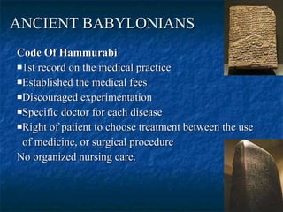 ANCIENT BABYLONIANS   Code Of Hammurabi   1st record on the medical practice Established the medical fees  Discouraged experimentation  Specific doctor for each disease  Right of patient to choose treatment between the use  of medicine, or surgical procedure No organized nursing care.  