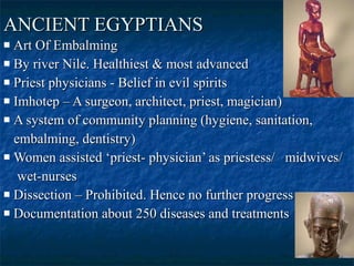 ANCIENT EGYPTIANS   Art Of Embalming  By river Nile. Healthiest & most advanced  Priest physicians - Belief in evil spirits  Imhotep – A surgeon, architect, priest, magician)  A system of community planning (hygiene, sanitation,  embalming, dentistry)  Women assisted ‘priest- physician’ as priestess/  midwives/ wet-nurses  Dissection – Prohibited. Hence no further progress  Documentation about 250 diseases and treatments  