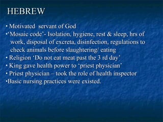 HEBREW   Motivated  servant of God  ‘ Mosaic code’- Isolation, hygiene, rest & sleep, hrs of work, disposal of excreta, disinfection, regulations to check animals before slaughtering/ eating  Religion ‘Do not eat meat past the 3 rd day’  King gave health power to ‘priest physician’  Priest physician – took the role of health inspector Basic nursing practices were existed.  