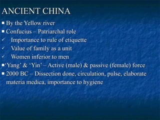 ANCIENT CHINA   By the Yellow river  Confucius – Patriarchal role  Importance to rule of etiquette  Value of family as a unit  Women inferior to men  ‘ Yang’ & ‘Yin’ – Active (male) & passive (female) force  2000 BC – Dissection done, circulation, pulse, elaborate materia medica, importance to hygiene  
