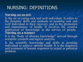 NURSING: DEFINITIONS   Nursing (as an art)   Is the art of caring sick and well individual. It refers to the dynamic skills and methods in assisting sick and well individual in their recovery and in the promotion and maintenance of health. It involves the creative application of knowledge in the service of people  Nursing (as a science)   It is the “body of abstract knowledge” arrived through scientific research and logical analysis.  Is the scientific knowledge and skills in assisting individual to achieve optimal health. It is the diagnosis and treatment of human responses to actual or potential problem.   