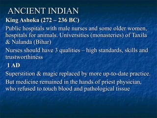 ANCIENT INDIAN   King Ashoka (272 – 236 BC)  Public hospitals with male nurses and some older women, hospitals for animals. Universities (monasteries) of Taxila & Nalanda (Bihar)  Nurses should have 3 qualities – high standards, skills and trustworthiness 1 AD  Superstition & magic replaced by more up-to-date practice.  But medicine remained in the hands of priest physician, who refused to touch blood and pathological tissue  