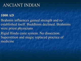 ANCIANT INDIAN 1000 AD Brahmin influences gained strength and re-established itself. Buddhism declined. Brahmins were priest physicians  Rigid Hindu caste system. No dissection. Superstition and magic replaced practice of medicine  
