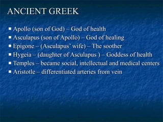 ANCIENT GREEK   Apollo (son of God) – God of health  Asculapus (son of Apollo) – God of healing  Epigone – (Asculapus’ wife) – The soother  Hygeia – (daughter of Asculapus ) – Goddess of health  Temples – became social, intellectual and medical centers Aristotle – differentiated arteries from vein  