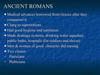 ANCIENT ROMANS   Medical advances borrowed from Greece after they  conquered it  Clung to superstitions  Had good hygiene and sanitation  Made drainage systems, drinking water aqueduct, public baths, hospitals (for soldiers and slaves)  Men & women of good  character did nursing  Two classes  Patricians  Plebicians  