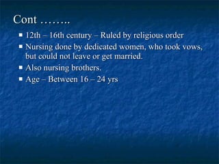 Cont …….. 12th – 16th century – Ruled by religious order  Nursing done by dedicated women, who took vows, but could not leave or get married.  Also nursing brothers.  Age – Between 16 – 24 yrs  