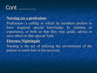 Cont ………… Nursing (as a profession ) Profession- a calling in which its members profess to have acquired special knowledge by training or experience, or both so that they may guide, advise or save others in that special field. Florence Nightingale   Nursing is the act of utilizing the environment of the patient to assist him in his recovery.  