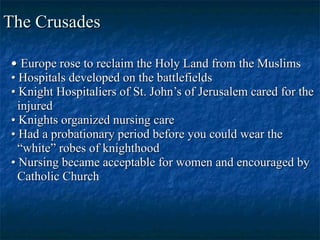 The Crusades •  Europe rose to reclaim the Holy Land from the Muslims •  Hospitals developed on the battlefields •  Knight Hospitaliers of St. John’s of Jerusalem cared for the injured •  Knights organized nursing care •  Had a probationary period before you could wear the  “ white” robes of knighthood •  Nursing became acceptable for women and encouraged by  Catholic Church 