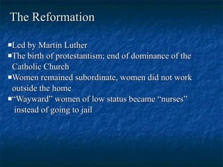 The Reformation Led by Martin Luther The birth of protestantism; end of dominance of the Catholic Church Women remained subordinate, women did not work outside the home “ Wayward” women of low status became “nurses” instead of going to jail 